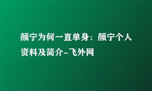 颜宁为何一直单身：颜宁个人资料及简介-飞外网