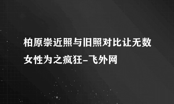 柏原崇近照与旧照对比让无数女性为之疯狂-飞外网