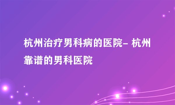 杭州治疗男科病的医院- 杭州靠谱的男科医院