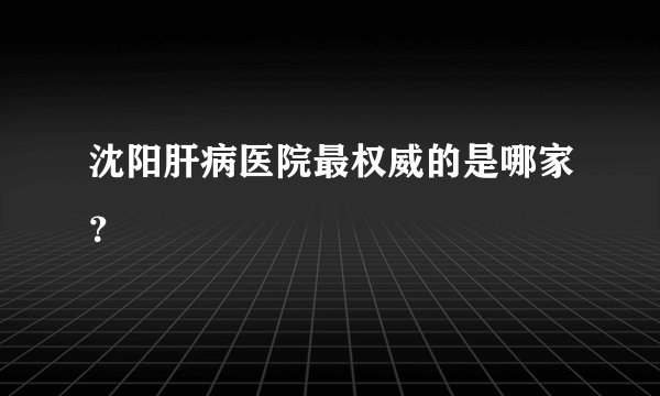 沈阳肝病医院最权威的是哪家？