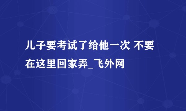 儿子要考试了给他一次 不要在这里回家弄_飞外网