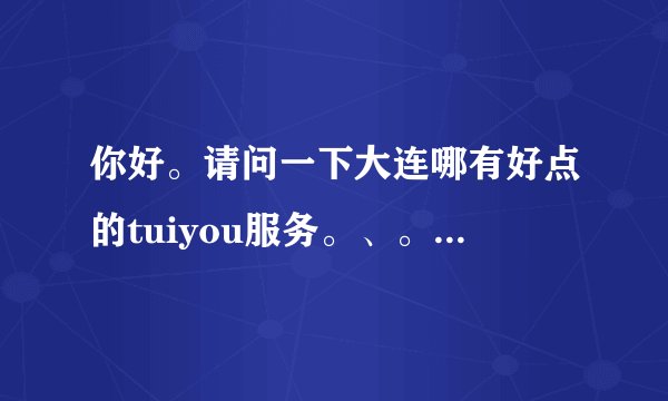 你好。请问一下大连哪有好点的tuiyou服务。、。谢谢了。