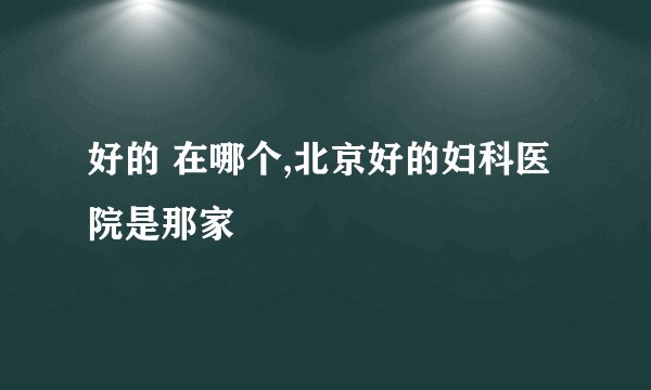 好的 在哪个,北京好的妇科医院是那家