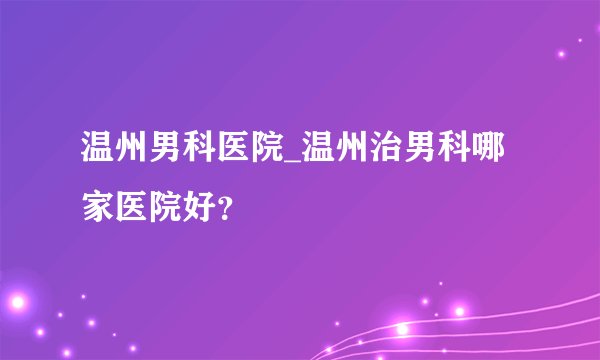 温州男科医院_温州治男科哪家医院好?