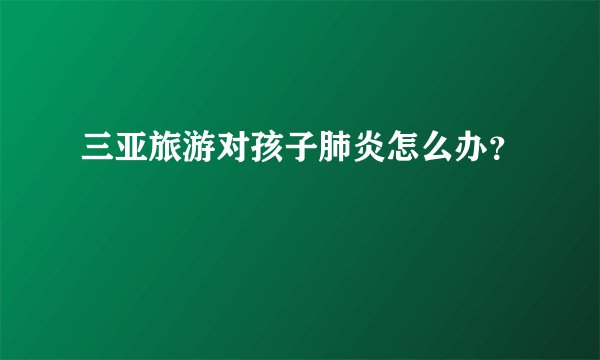 三亚旅游对孩子肺炎怎么办？