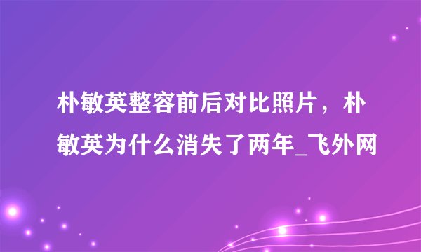 朴敏英整容前后对比照片，朴敏英为什么消失了两年_飞外网