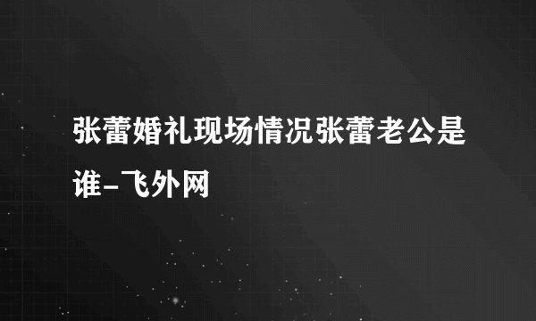 张蕾婚礼现场情况张蕾老公是谁-飞外网
