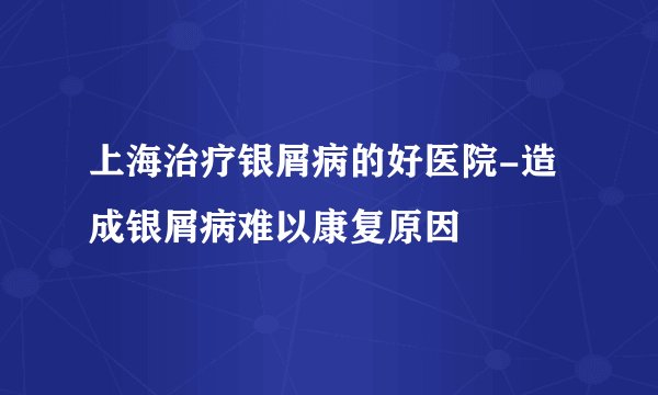 上海治疗银屑病的好医院-造成银屑病难以康复原因