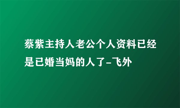 蔡紫主持人老公个人资料已经是已婚当妈的人了-飞外
