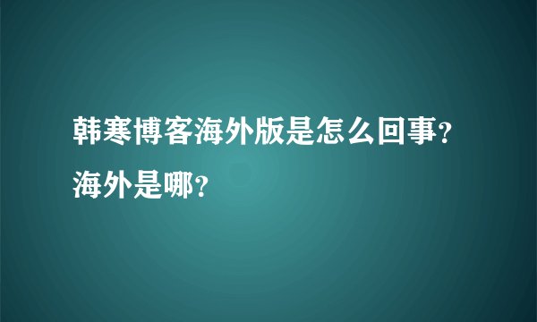 韩寒博客海外版是怎么回事？海外是哪？