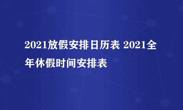 2021放假安排日历表 2021全年休假时间安排表