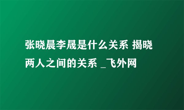 张晓晨李晟是什么关系 揭晓两人之间的关系 _飞外网