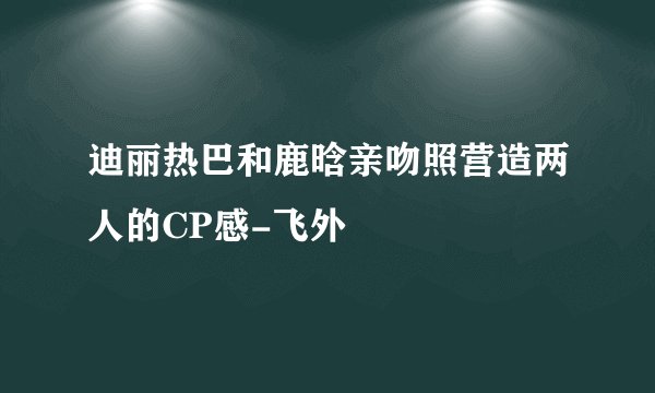 迪丽热巴和鹿晗亲吻照营造两人的CP感-飞外
