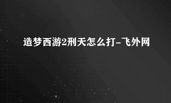 造梦西游2刑天怎么打-飞外网