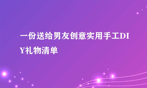 一份送给男友创意实用手工DIY礼物清单