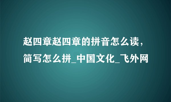 赵四章赵四章的拼音怎么读，简写怎么拼_中国文化_飞外网