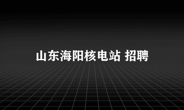 山东海阳核电站 招聘