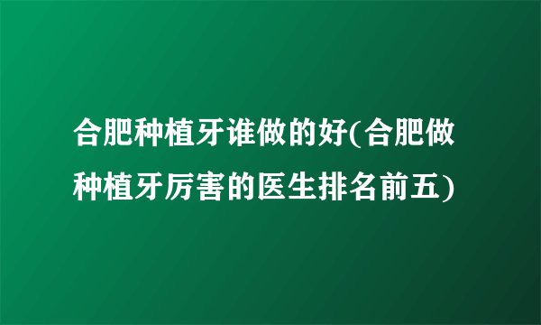 合肥种植牙谁做的好(合肥做种植牙厉害的医生排名前五)