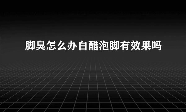 脚臭怎么办白醋泡脚有效果吗