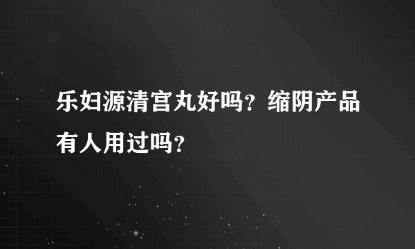 乐妇源清宫丸好吗？缩阴产品有人用过吗？