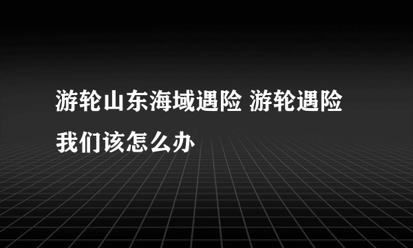 游轮山东海域遇险 游轮遇险我们该怎么办