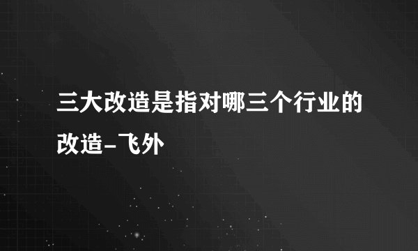 三大改造是指对哪三个行业的改造-飞外