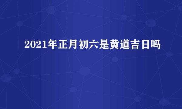 2021年正月初六是黄道吉日吗