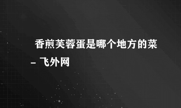 ​香煎芙蓉蛋是哪个地方的菜  - 飞外网