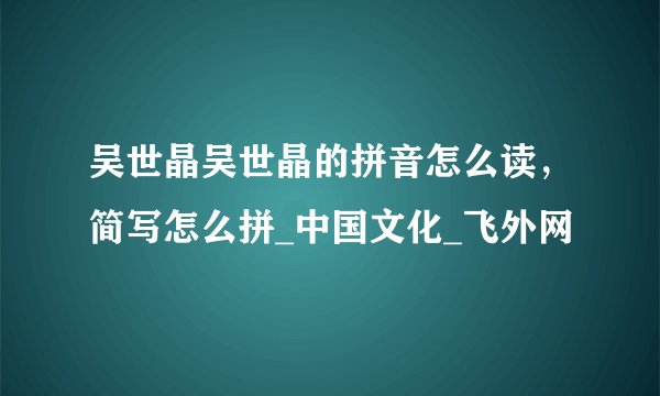 吴世晶吴世晶的拼音怎么读，简写怎么拼_中国文化_飞外网