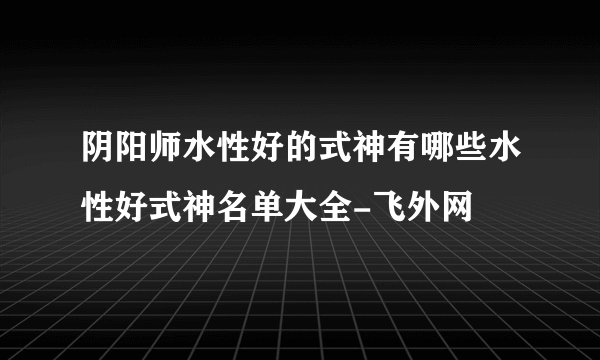 阴阳师水性好的式神有哪些水性好式神名单大全-飞外网