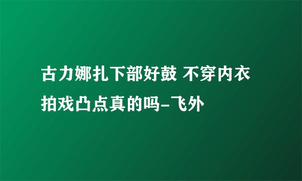 古力娜扎下部好鼓 不穿内衣拍戏凸点真的吗-飞外
