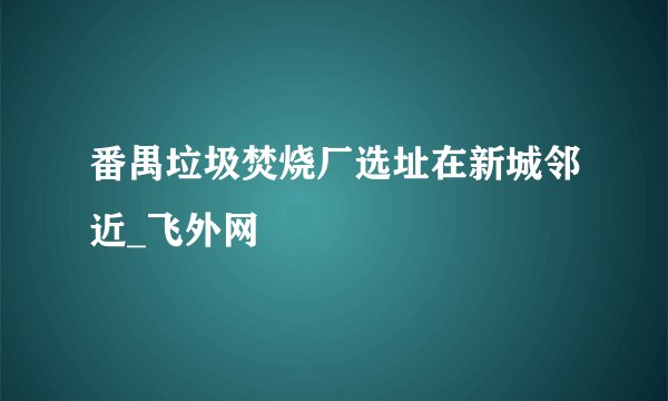 番禺垃圾焚烧厂选址在新城邻近_飞外网