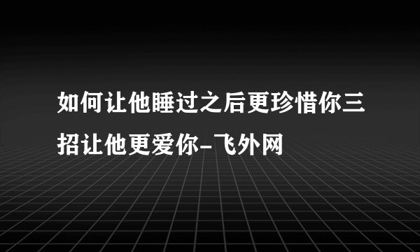 如何让他睡过之后更珍惜你三招让他更爱你-飞外网