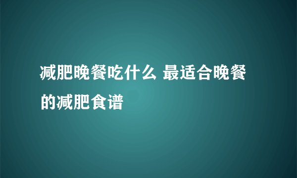 减肥晚餐吃什么 最适合晚餐的减肥食谱