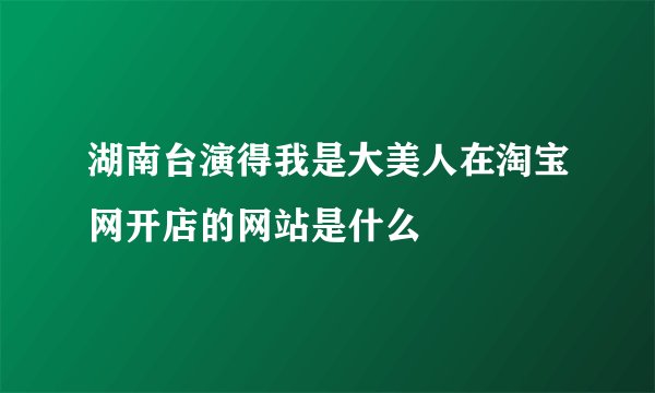 湖南台演得我是大美人在淘宝网开店的网站是什么