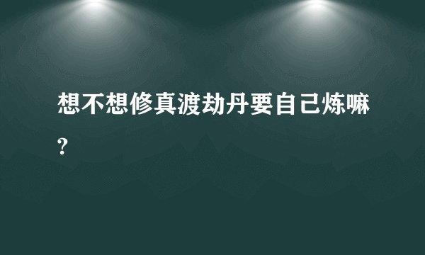 想不想修真渡劫丹要自己炼嘛?