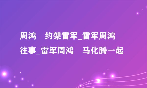 周鸿祎约架雷军_雷军周鸿祎往事_雷军周鸿祎马化腾一起
