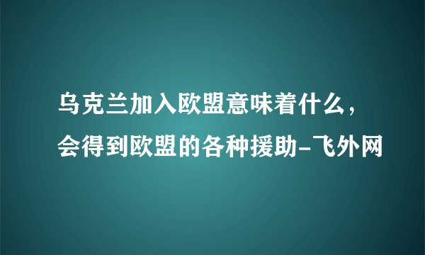 乌克兰加入欧盟意味着什么，会得到欧盟的各种援助-飞外网