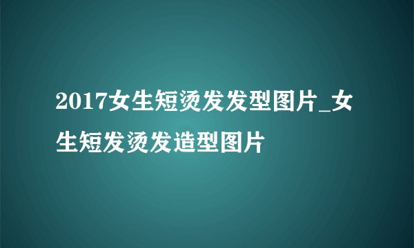 2017女生短烫发发型图片_女生短发烫发造型图片