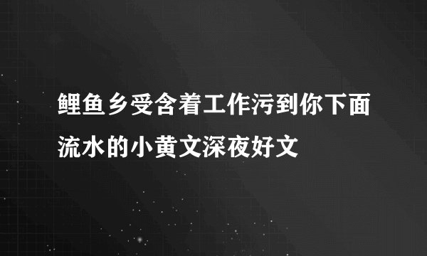鲤鱼乡受含着工作污到你下面流水的小黄文深夜好文
