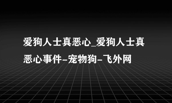 爱狗人士真恶心_爱狗人士真恶心事件-宠物狗-飞外网