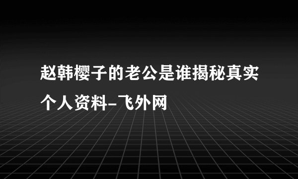 赵韩樱子的老公是谁揭秘真实个人资料-飞外网
