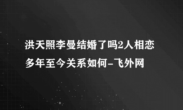 洪天照李曼结婚了吗2人相恋多年至今关系如何-飞外网