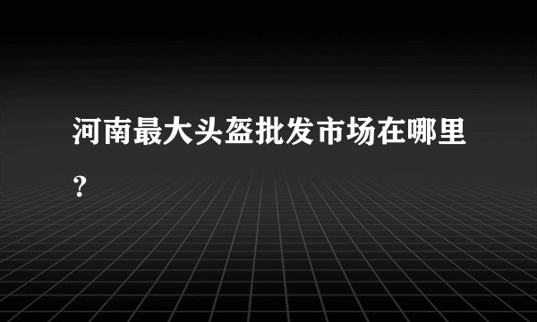 河南最大头盔批发市场在哪里？