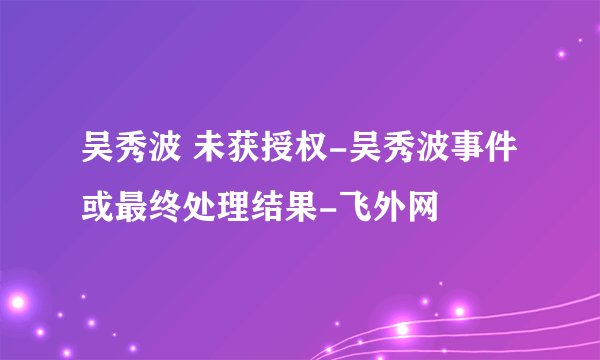 吴秀波 未获授权-吴秀波事件或最终处理结果-飞外网
