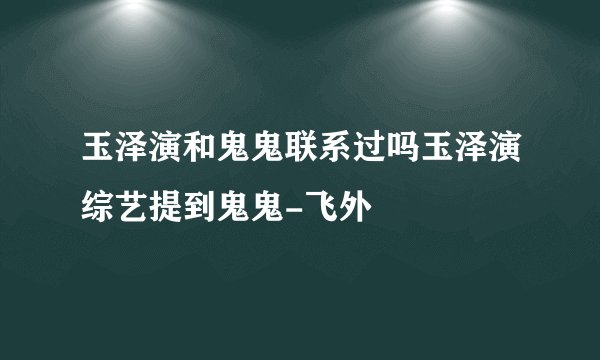 玉泽演和鬼鬼联系过吗玉泽演综艺提到鬼鬼-飞外