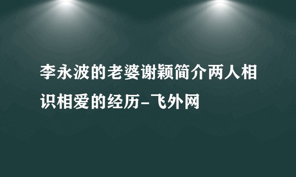 李永波的老婆谢颖简介两人相识相爱的经历-飞外网