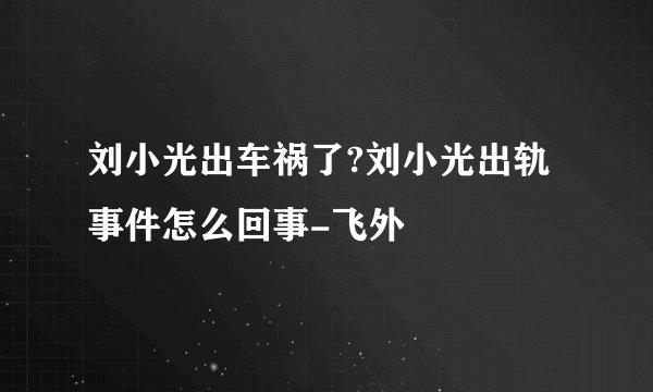 刘小光出车祸了?刘小光出轨事件怎么回事-飞外