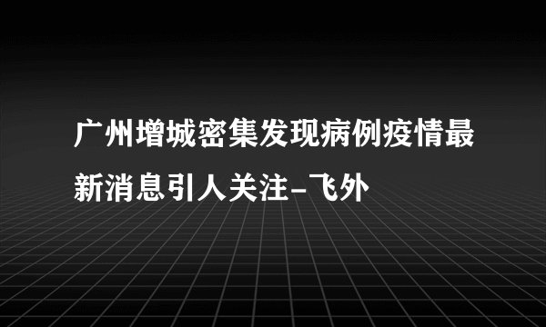 广州增城密集发现病例疫情最新消息引人关注-飞外