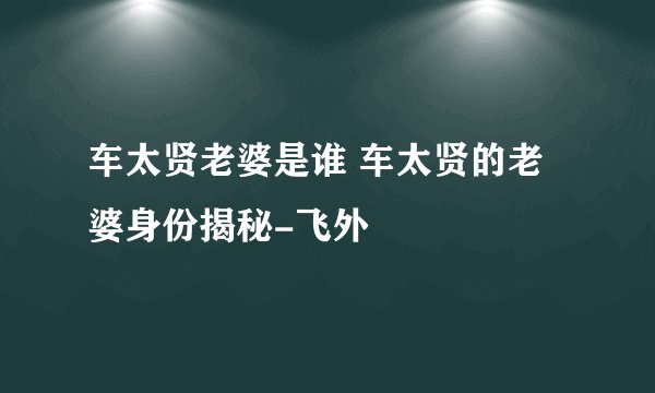 车太贤老婆是谁 车太贤的老婆身份揭秘-飞外